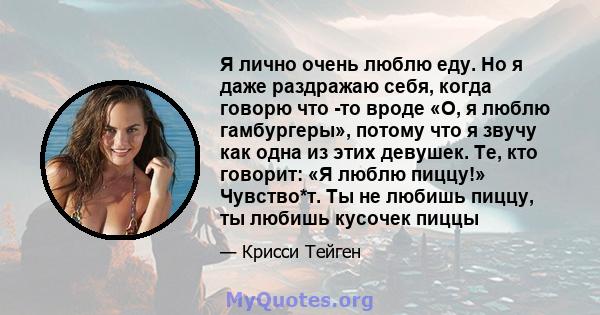 Я лично очень люблю еду. Но я даже раздражаю себя, когда говорю что -то вроде «О, я люблю гамбургеры», потому что я звучу как одна из этих девушек. Те, кто говорит: «Я люблю пиццу!» Чувство*т. Ты не любишь пиццу, ты