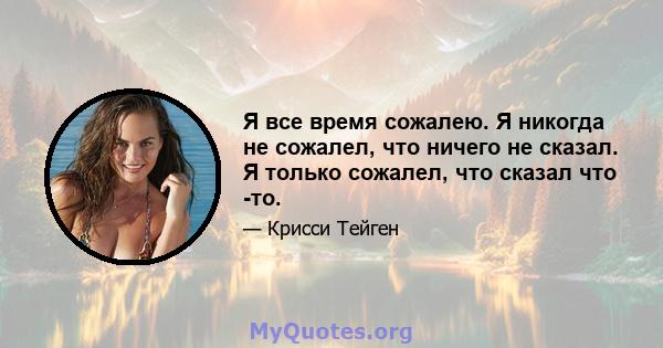 Я все время сожалею. Я никогда не сожалел, что ничего не сказал. Я только сожалел, что сказал что -то.