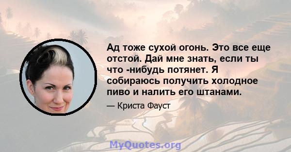 Ад тоже сухой огонь. Это все еще отстой. Дай мне знать, если ты что -нибудь потянет. Я собираюсь получить холодное пиво и налить его штанами.