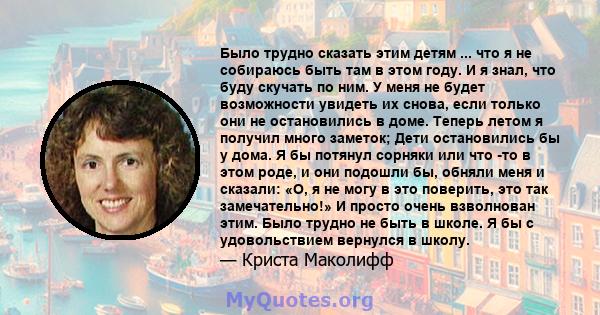 Было трудно сказать этим детям ... что я не собираюсь быть там в этом году. И я знал, что буду скучать по ним. У меня не будет возможности увидеть их снова, если только они не остановились в доме. Теперь летом я получил 