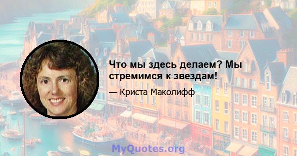 Что мы здесь делаем? Мы стремимся к звездам!