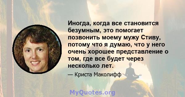 Иногда, когда все становится безумным, это помогает позвонить моему мужу Стиву, потому что я думаю, что у него очень хорошее представление о том, где все будет через несколько лет.