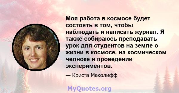 Моя работа в космосе будет состоять в том, чтобы наблюдать и написать журнал. Я также собираюсь преподавать урок для студентов на земле о жизни в космосе, на космическом челноке и проведении экспериментов.