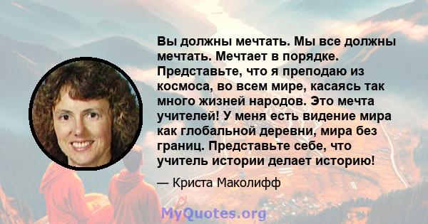 Вы должны мечтать. Мы все должны мечтать. Мечтает в порядке. Представьте, что я преподаю из космоса, во всем мире, касаясь так много жизней народов. Это мечта учителей! У меня есть видение мира как глобальной деревни,