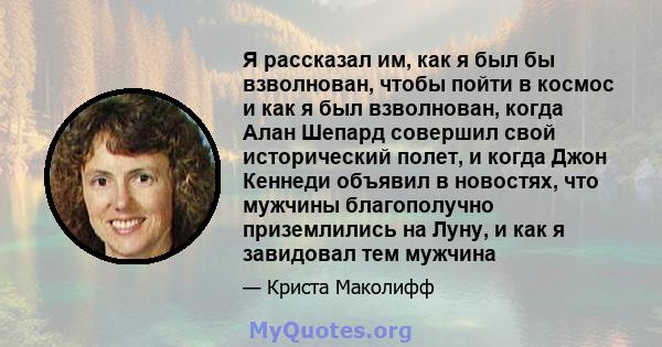 Я рассказал им, как я был бы взволнован, чтобы пойти в космос и как я был взволнован, когда Алан Шепард совершил свой исторический полет, и когда Джон Кеннеди объявил в новостях, что мужчины благополучно приземлились на 