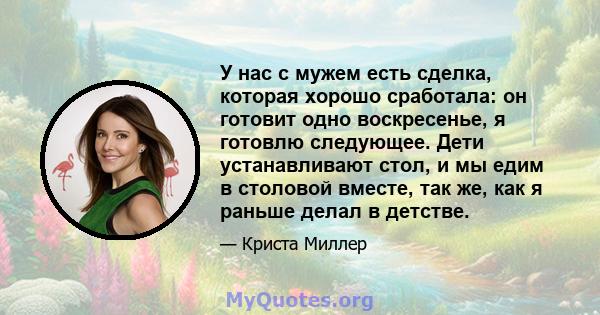 У нас с мужем есть сделка, которая хорошо сработала: он готовит одно воскресенье, я готовлю следующее. Дети устанавливают стол, и мы едим в столовой вместе, так же, как я раньше делал в детстве.