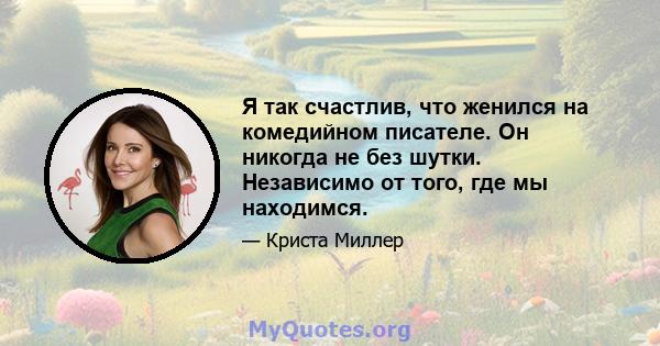 Я так счастлив, что женился на комедийном писателе. Он никогда не без шутки. Независимо от того, где мы находимся.