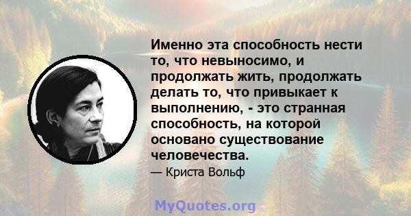 Именно эта способность нести то, что невыносимо, и продолжать жить, продолжать делать то, что привыкает к выполнению, - это странная способность, на которой основано существование человечества.