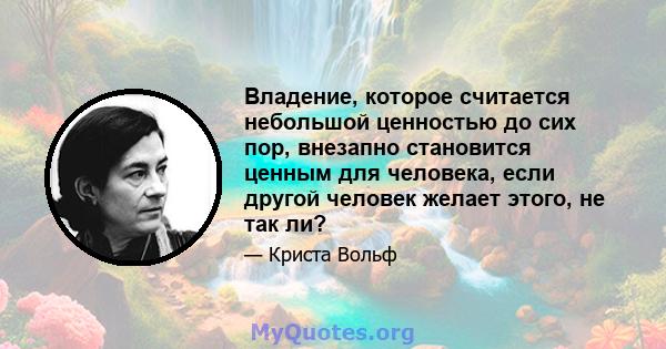 Владение, которое считается небольшой ценностью до сих пор, внезапно становится ценным для человека, если другой человек желает этого, не так ли?