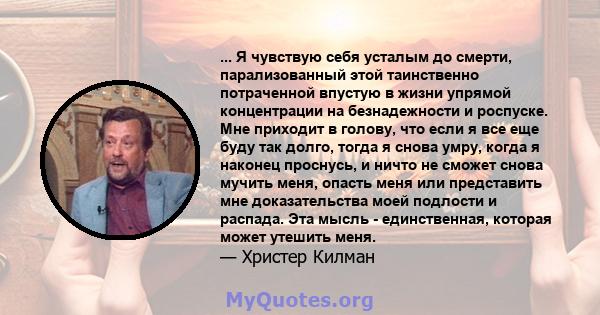 ... Я чувствую себя усталым до смерти, парализованный этой таинственно потраченной впустую в жизни упрямой концентрации на безнадежности и роспуске. Мне приходит в голову, что если я все еще буду так долго, тогда я