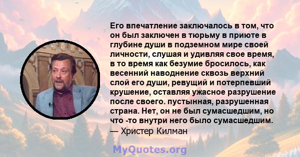 Его впечатление заключалось в том, что он был заключен в тюрьму в приюте в глубине души в подземном мире своей личности, слушая и удивляя свое время, в то время как безумие бросилось, как весенний наводнение сквозь