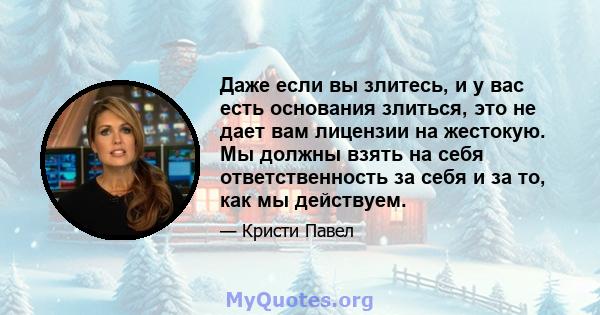 Даже если вы злитесь, и у вас есть основания злиться, это не дает вам лицензии на жестокую. Мы должны взять на себя ответственность за себя и за то, как мы действуем.