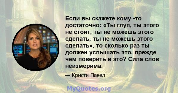 Если вы скажете кому -то достаточно: «Ты глуп, ты этого не стоит, ты не можешь этого сделать, ты не можешь этого сделать», то сколько раз ты должен услышать это, прежде чем поверить в это? Сила слов неизмерима.