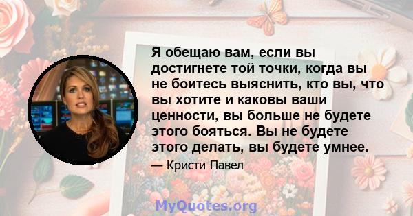 Я обещаю вам, если вы достигнете той точки, когда вы не боитесь выяснить, кто вы, что вы хотите и каковы ваши ценности, вы больше не будете этого бояться. Вы не будете этого делать, вы будете умнее.