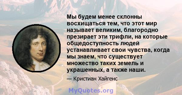 Мы будем менее склонны восхищаться тем, что этот мир называет великим, благородно презирает эти трифли, на которые общедоступность людей устанавливает свои чувства, когда мы знаем, что существует множество таких земель