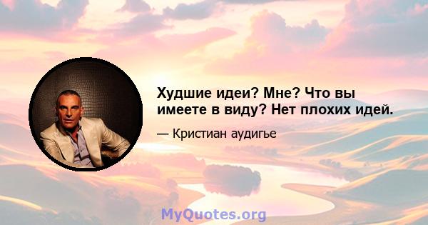 Худшие идеи? Мне? Что вы имеете в виду? Нет плохих идей.