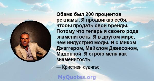 Обама был 200 процентов рекламы. Я продвигаю себя, чтобы продать свои бренды. Потому что теперь я своего рода знаменитость. Я в другом мире, чем индустрия моды. Я с Миком Джаггером, Майклом Джексоном, Мадонной. Я строю