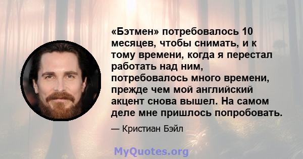 «Бэтмен» потребовалось 10 месяцев, чтобы снимать, и к тому времени, когда я перестал работать над ним, потребовалось много времени, прежде чем мой английский акцент снова вышел. На самом деле мне пришлось попробовать.