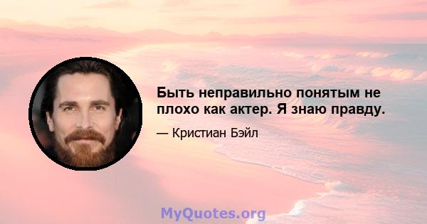 Быть неправильно понятым не плохо как актер. Я знаю правду.