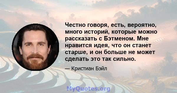 Честно говоря, есть, вероятно, много историй, которые можно рассказать с Бэтменом. Мне нравится идея, что он станет старше, и он больше не может сделать это так сильно.