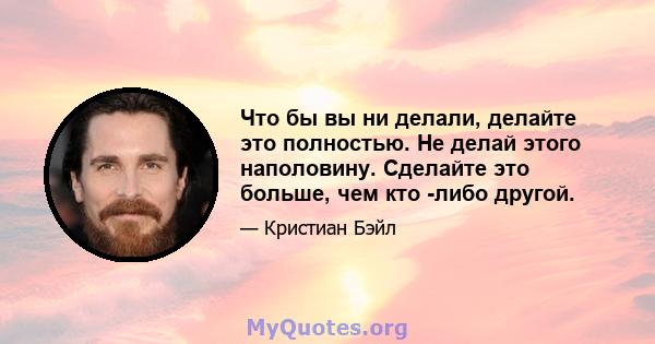 Что бы вы ни делали, делайте это полностью. Не делай этого наполовину. Сделайте это больше, чем кто -либо другой.