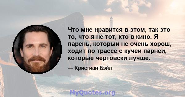 Что мне нравится в этом, так это то, что я не тот, кто в кино. Я парень, который не очень хорош, ходит по трассе с кучей парней, которые чертовски лучше.