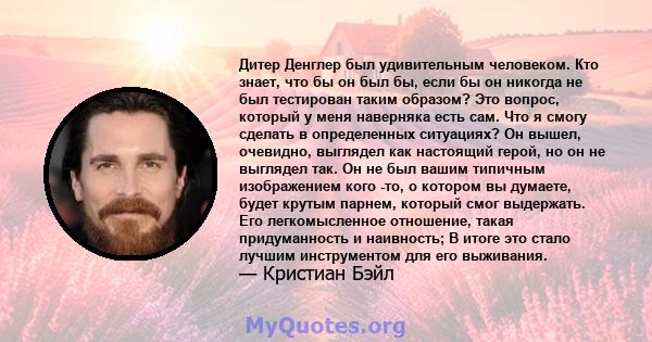 Дитер Денглер был удивительным человеком. Кто знает, что бы он был бы, если бы он никогда не был тестирован таким образом? Это вопрос, который у меня наверняка есть сам. Что я смогу сделать в определенных ситуациях? Он