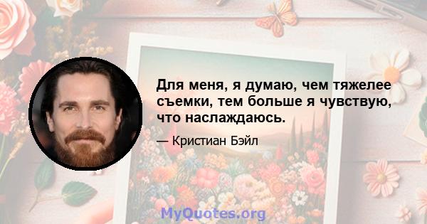 Для меня, я думаю, чем тяжелее съемки, тем больше я чувствую, что наслаждаюсь.