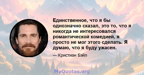 Единственное, что я бы однозначно сказал, это то, что я никогда не интересовался романтической комедией, я просто не мог этого сделать. Я думаю, что я буду ужасен.