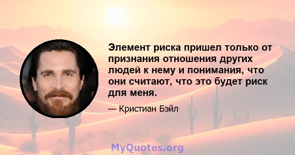 Элемент риска пришел только от признания отношения других людей к нему и понимания, что они считают, что это будет риск для меня.