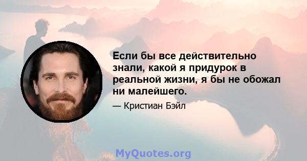 Если бы все действительно знали, какой я придурок в реальной жизни, я бы не обожал ни малейшего.