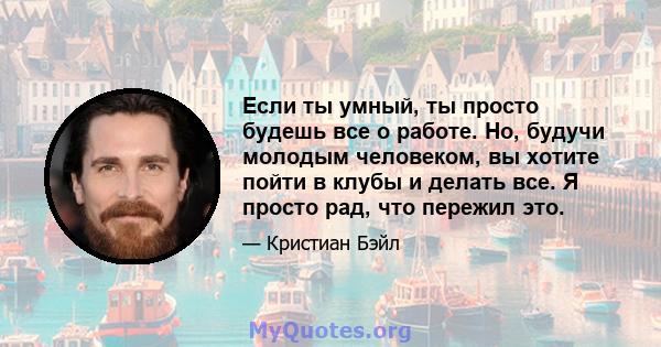 Если ты умный, ты просто будешь все о работе. Но, будучи молодым человеком, вы хотите пойти в клубы и делать все. Я просто рад, что пережил это.