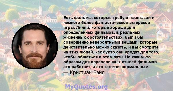 Есть фильмы, которые требуют фантазии и немного более фантастической актерской игры. Линии, которые хороши для определенных фильмов, в реальных жизненных обстоятельствах, были бы совершенно невероятными вещами, которые