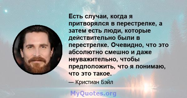 Есть случаи, когда я притворялся в перестрелке, а затем есть люди, которые действительно были в перестрелке. Очевидно, что это абсолютно смешно и даже неуважительно, чтобы предположить, что я понимаю, что это такое.