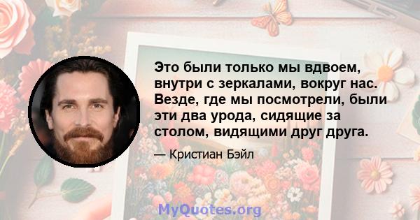 Это были только мы вдвоем, внутри с зеркалами, вокруг нас. Везде, где мы посмотрели, были эти два урода, сидящие за столом, видящими друг друга.