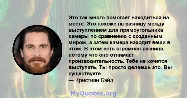 Это так много помогает находиться на месте. Это похоже на разницу между выступлением для прямоугольника камеры по сравнению с созданным миром, а затем камера находит вещи в этом. В этом есть огромная разница, потому что 