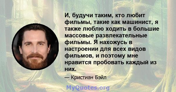 И, будучи таким, кто любит фильмы, такие как машинист, я также люблю ходить в большие массовые развлекательные фильмы. Я нахожусь в настроении для всех видов фильмов, и поэтому мне нравится пробовать каждый из них.