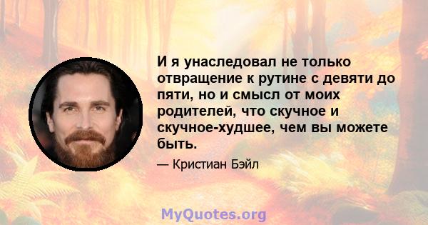 И я унаследовал не только отвращение к рутине с девяти до пяти, но и смысл от моих родителей, что скучное и скучное-худшее, чем вы можете быть.