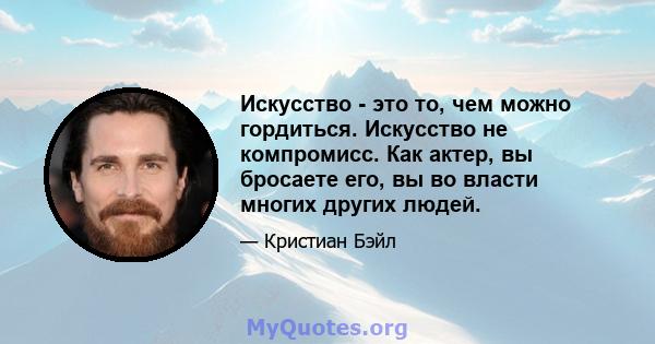 Искусство - это то, чем можно гордиться. Искусство не компромисс. Как актер, вы бросаете его, вы во власти многих других людей.