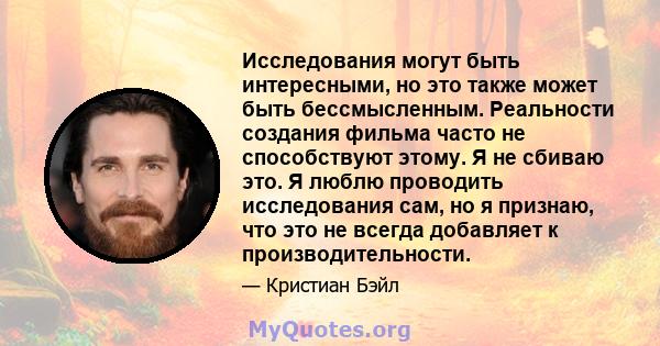 Исследования могут быть интересными, но это также может быть бессмысленным. Реальности создания фильма часто не способствуют этому. Я не сбиваю это. Я люблю проводить исследования сам, но я признаю, что это не всегда