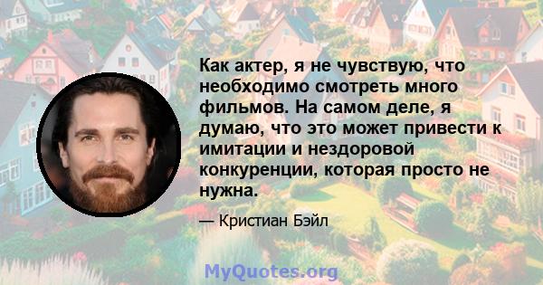 Как актер, я не чувствую, что необходимо смотреть много фильмов. На самом деле, я думаю, что это может привести к имитации и нездоровой конкуренции, которая просто не нужна.