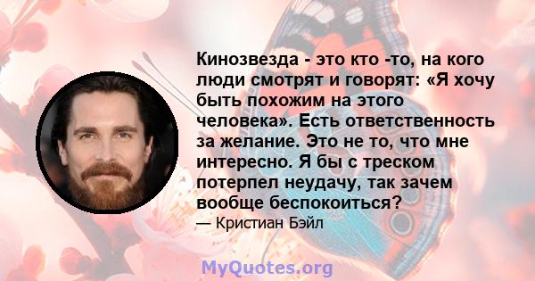 Кинозвезда - это кто -то, на кого люди смотрят и говорят: «Я хочу быть похожим на этого человека». Есть ответственность за желание. Это не то, что мне интересно. Я бы с треском потерпел неудачу, так зачем вообще