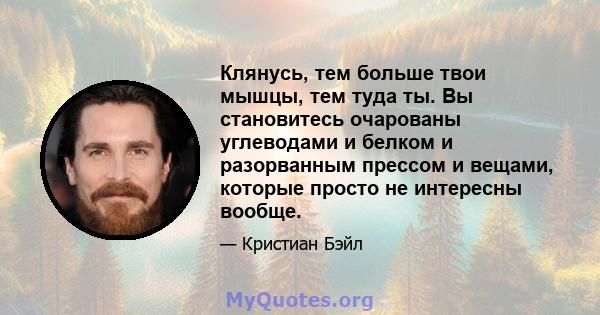 Клянусь, тем больше твои мышцы, тем туда ты. Вы становитесь очарованы углеводами и белком и разорванным прессом и вещами, которые просто не интересны вообще.