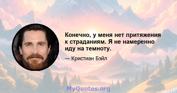 Конечно, у меня нет притяжения к страданиям. Я не намеренно иду на темноту.