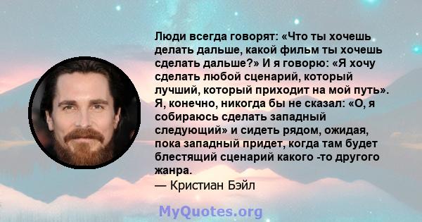 Люди всегда говорят: «Что ты хочешь делать дальше, какой фильм ты хочешь сделать дальше?» И я говорю: «Я хочу сделать любой сценарий, который лучший, который приходит на мой путь». Я, конечно, никогда бы не сказал: «О,