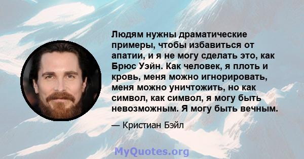 Людям нужны драматические примеры, чтобы избавиться от апатии, и я не могу сделать это, как Брюс Уэйн. Как человек, я плоть и кровь, меня можно игнорировать, меня можно уничтожить, но как символ, как символ, я могу быть 