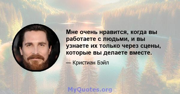 Мне очень нравится, когда вы работаете с людьми, и вы узнаете их только через сцены, которые вы делаете вместе.