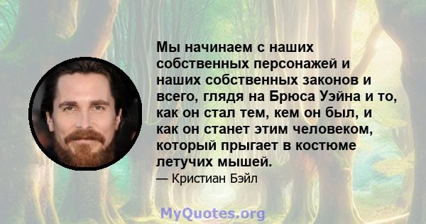 Мы начинаем с наших собственных персонажей и наших собственных законов и всего, глядя на Брюса Уэйна и то, как он стал тем, кем он был, и как он станет этим человеком, который прыгает в костюме летучих мышей.