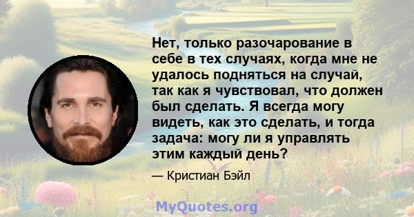 Нет, только разочарование в себе в тех случаях, когда мне не удалось подняться на случай, так как я чувствовал, что должен был сделать. Я всегда могу видеть, как это сделать, и тогда задача: могу ли я управлять этим