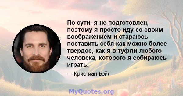 По сути, я не подготовлен, поэтому я просто иду со своим воображением и стараюсь поставить себя как можно более твердое, как я в туфли любого человека, которого я собираюсь играть.